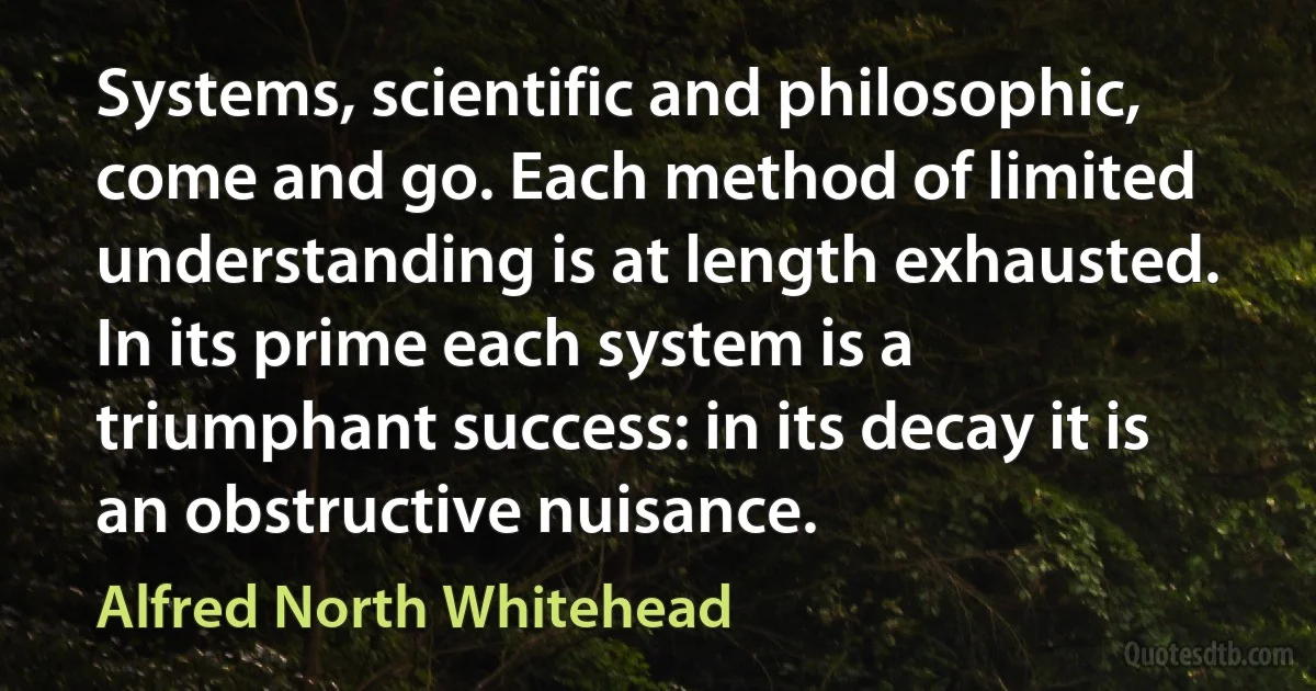 Systems, scientific and philosophic, come and go. Each method of limited understanding is at length exhausted. In its prime each system is a triumphant success: in its decay it is an obstructive nuisance. (Alfred North Whitehead)