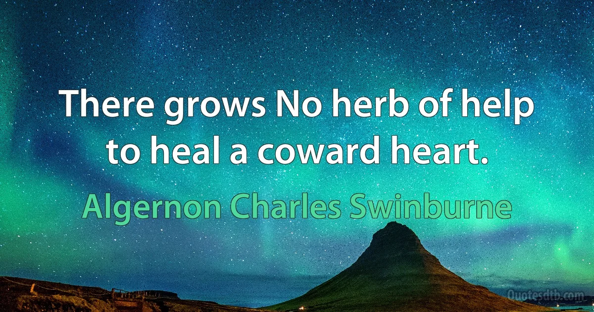 There grows No herb of help to heal a coward heart. (Algernon Charles Swinburne)