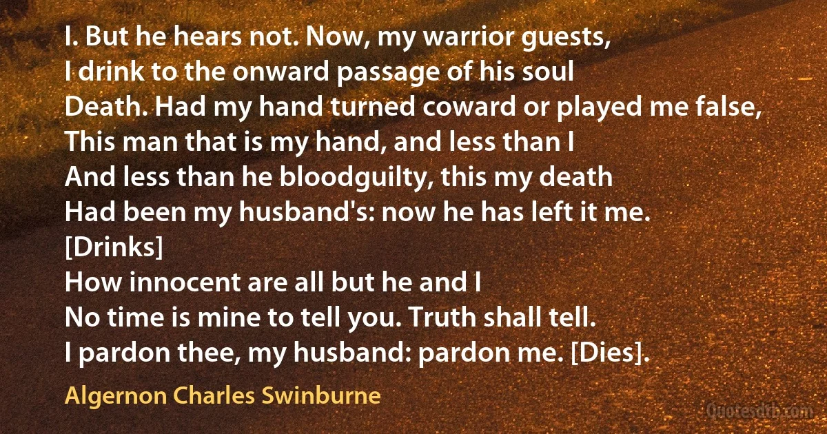 I. But he hears not. Now, my warrior guests,
I drink to the onward passage of his soul
Death. Had my hand turned coward or played me false,
This man that is my hand, and less than I
And less than he bloodguilty, this my death
Had been my husband's: now he has left it me.
[Drinks]
How innocent are all but he and I
No time is mine to tell you. Truth shall tell.
I pardon thee, my husband: pardon me. [Dies]. (Algernon Charles Swinburne)