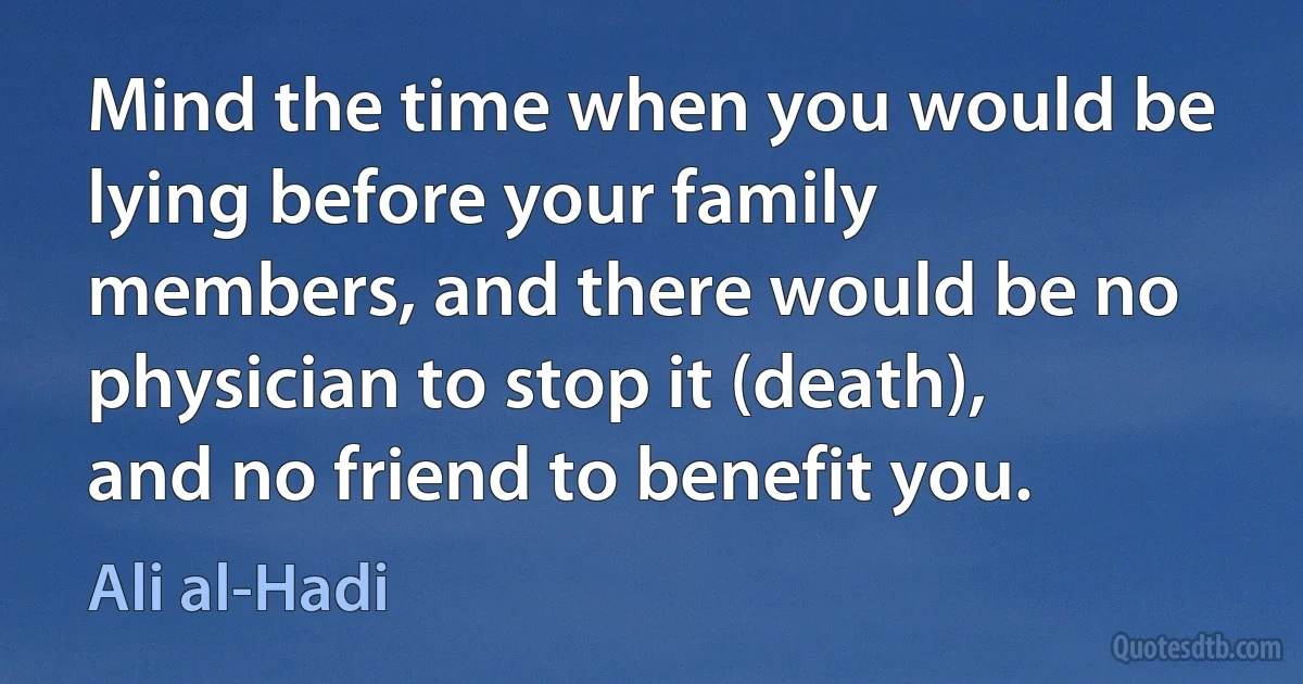 Mind the time when you would be lying before your family members, and there would be no physician to stop it (death), and no friend to benefit you. (Ali al-Hadi)