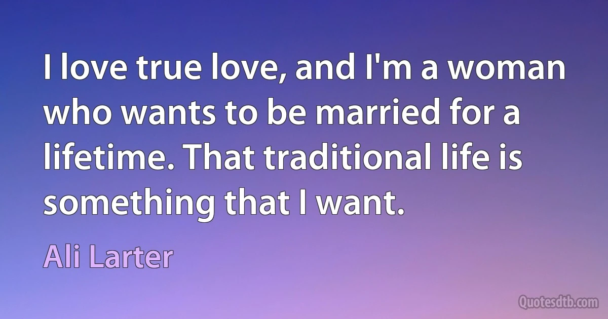 I love true love, and I'm a woman who wants to be married for a lifetime. That traditional life is something that I want. (Ali Larter)