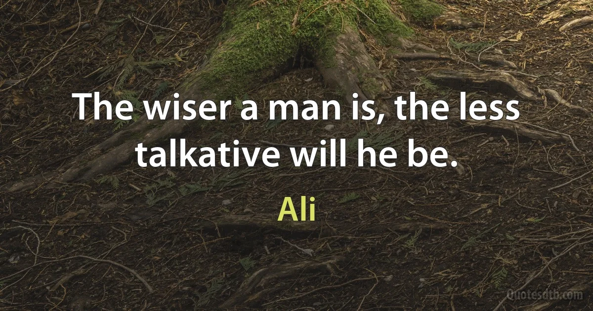 The wiser a man is, the less talkative will he be. (Ali)