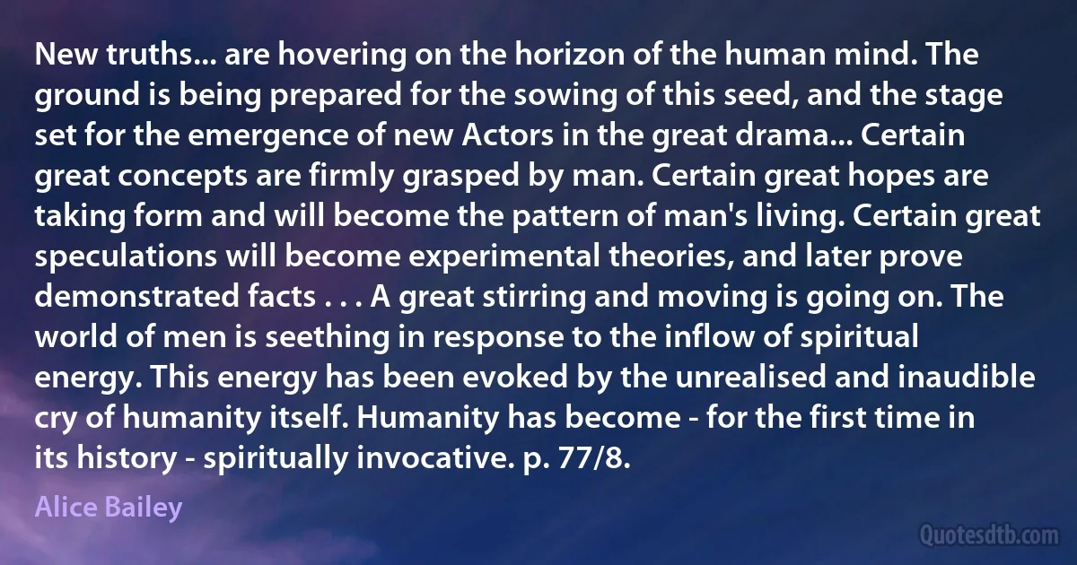 New truths... are hovering on the horizon of the human mind. The ground is being prepared for the sowing of this seed, and the stage set for the emergence of new Actors in the great drama... Certain great concepts are firmly grasped by man. Certain great hopes are taking form and will become the pattern of man's living. Certain great speculations will become experimental theories, and later prove demonstrated facts . . . A great stirring and moving is going on. The world of men is seething in response to the inflow of spiritual energy. This energy has been evoked by the unrealised and inaudible cry of humanity itself. Humanity has become - for the first time in its history - spiritually invocative. p. 77/8. (Alice Bailey)