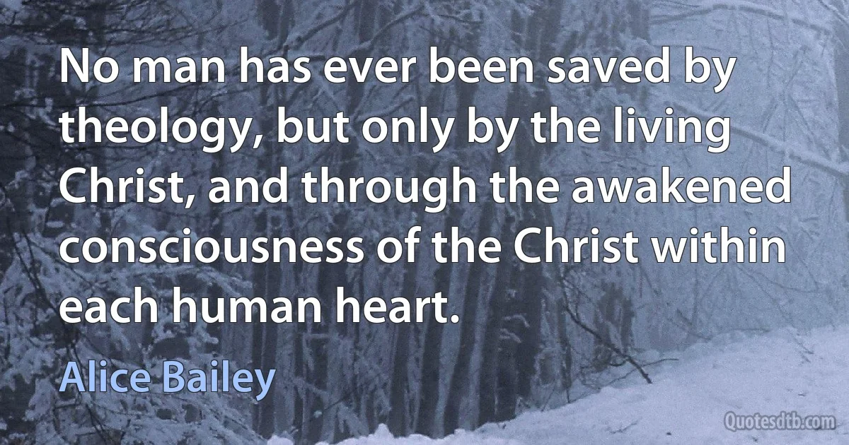 No man has ever been saved by theology, but only by the living Christ, and through the awakened consciousness of the Christ within each human heart. (Alice Bailey)