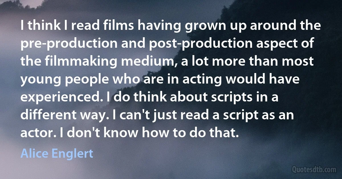 I think I read films having grown up around the pre-production and post-production aspect of the filmmaking medium, a lot more than most young people who are in acting would have experienced. I do think about scripts in a different way. I can't just read a script as an actor. I don't know how to do that. (Alice Englert)