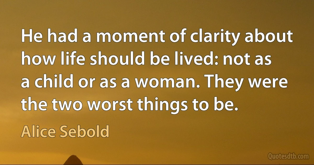 He had a moment of clarity about how life should be lived: not as a child or as a woman. They were the two worst things to be. (Alice Sebold)