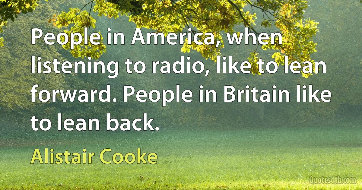 People in America, when listening to radio, like to lean forward. People in Britain like to lean back. (Alistair Cooke)