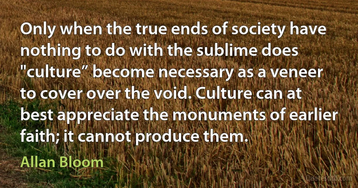 Only when the true ends of society have nothing to do with the sublime does "culture” become necessary as a veneer to cover over the void. Culture can at best appreciate the monuments of earlier faith; it cannot produce them. (Allan Bloom)