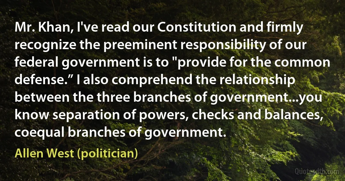 Mr. Khan, I've read our Constitution and firmly recognize the preeminent responsibility of our federal government is to "provide for the common defense.” I also comprehend the relationship between the three branches of government...you know separation of powers, checks and balances, coequal branches of government. (Allen West (politician))