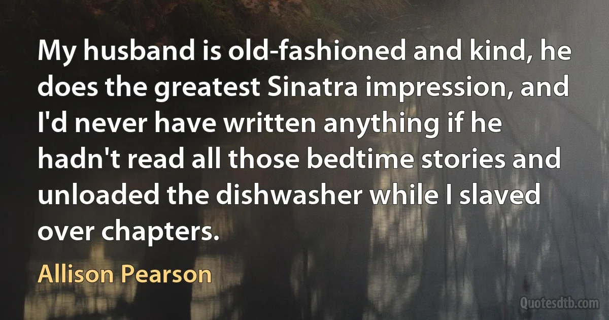 My husband is old-fashioned and kind, he does the greatest Sinatra impression, and I'd never have written anything if he hadn't read all those bedtime stories and unloaded the dishwasher while I slaved over chapters. (Allison Pearson)