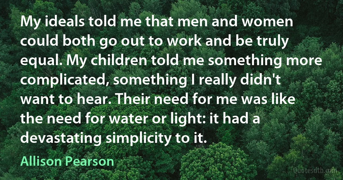 My ideals told me that men and women could both go out to work and be truly equal. My children told me something more complicated, something I really didn't want to hear. Their need for me was like the need for water or light: it had a devastating simplicity to it. (Allison Pearson)