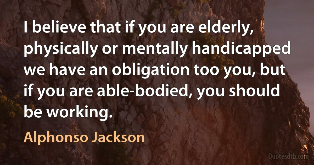 I believe that if you are elderly, physically or mentally handicapped we have an obligation too you, but if you are able-bodied, you should be working. (Alphonso Jackson)