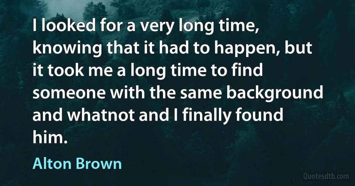 I looked for a very long time, knowing that it had to happen, but it took me a long time to find someone with the same background and whatnot and I finally found him. (Alton Brown)