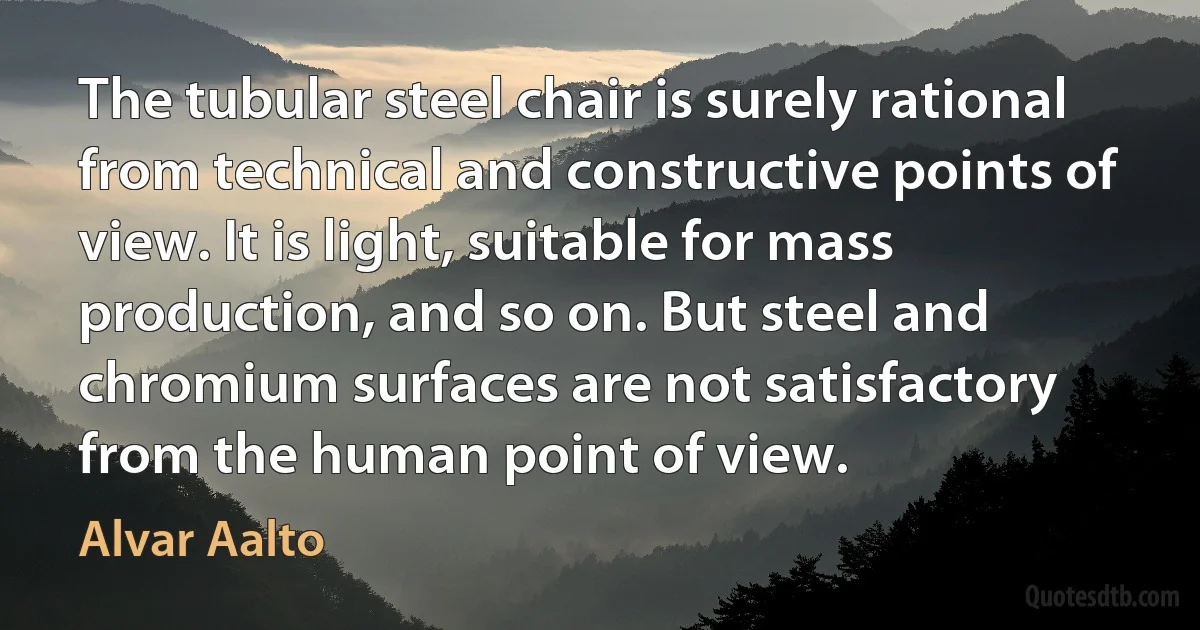 The tubular steel chair is surely rational from technical and constructive points of view. It is light, suitable for mass production, and so on. But steel and chromium surfaces are not satisfactory from the human point of view. (Alvar Aalto)