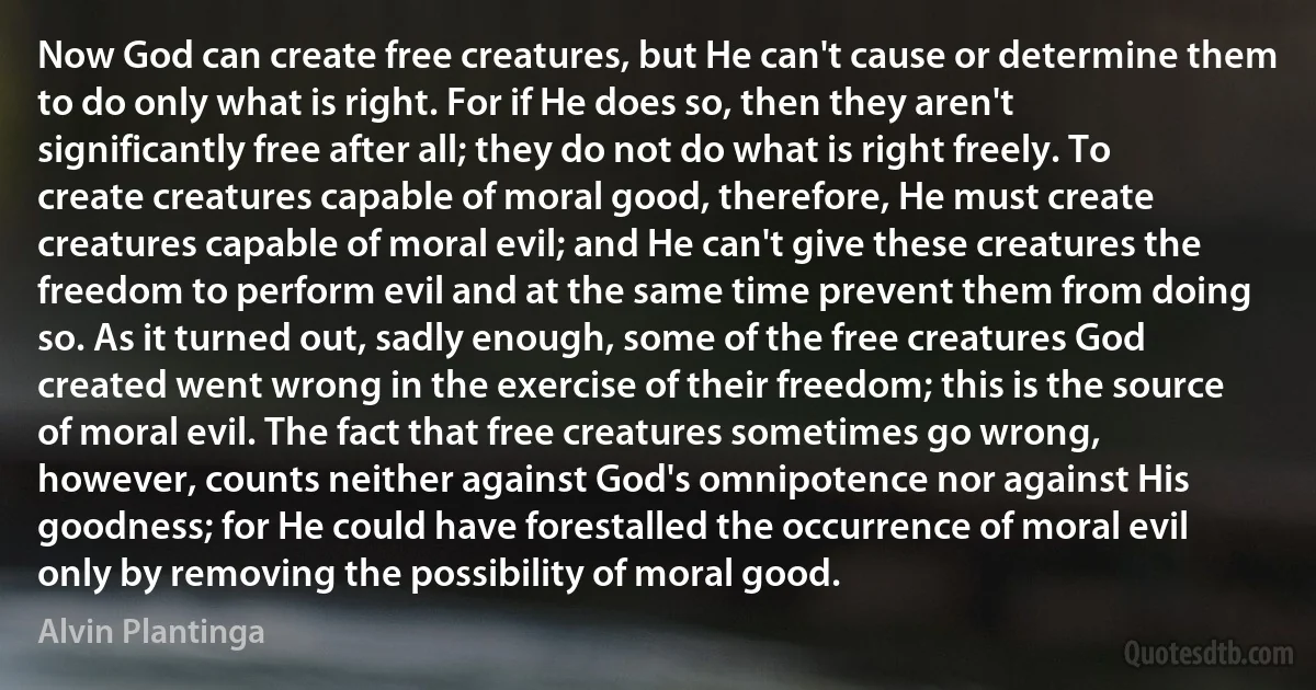 Now God can create free creatures, but He can't cause or determine them to do only what is right. For if He does so, then they aren't significantly free after all; they do not do what is right freely. To create creatures capable of moral good, therefore, He must create creatures capable of moral evil; and He can't give these creatures the freedom to perform evil and at the same time prevent them from doing so. As it turned out, sadly enough, some of the free creatures God created went wrong in the exercise of their freedom; this is the source of moral evil. The fact that free creatures sometimes go wrong, however, counts neither against God's omnipotence nor against His goodness; for He could have forestalled the occurrence of moral evil only by removing the possibility of moral good. (Alvin Plantinga)