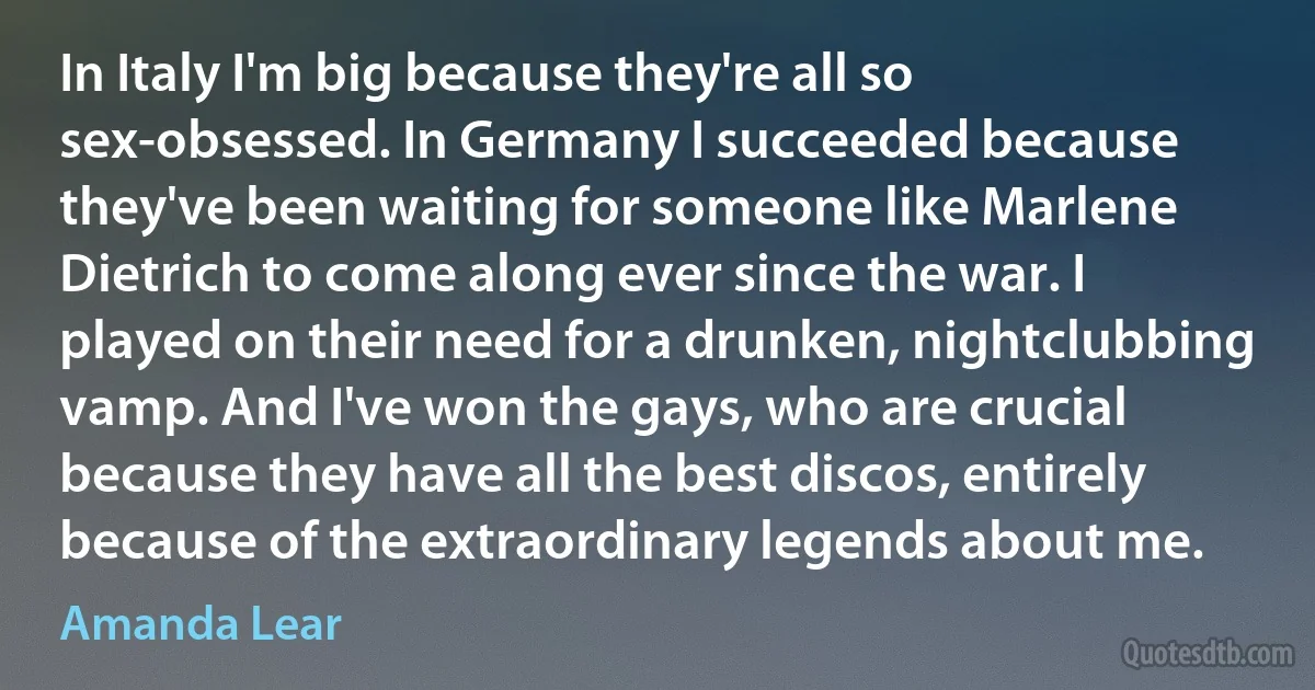 In Italy I'm big because they're all so sex-obsessed. In Germany I succeeded because they've been waiting for someone like Marlene Dietrich to come along ever since the war. I played on their need for a drunken, nightclubbing vamp. And I've won the gays, who are crucial because they have all the best discos, entirely because of the extraordinary legends about me. (Amanda Lear)