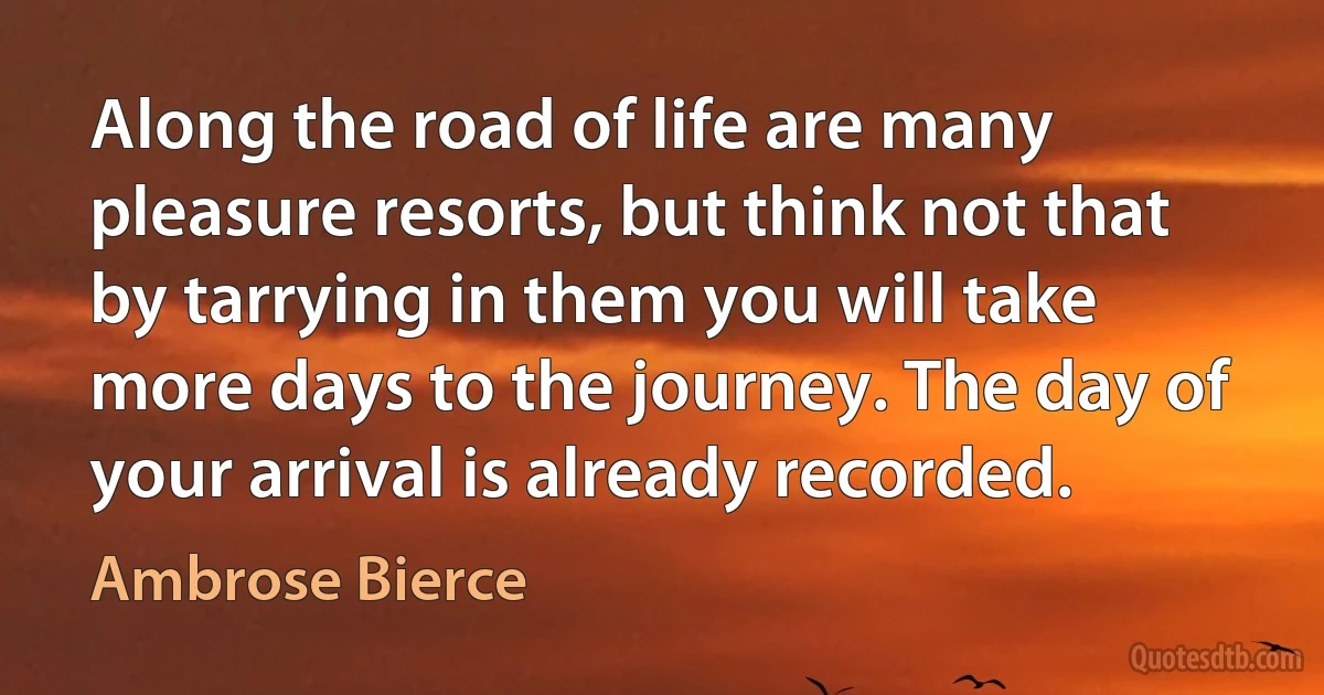 Along the road of life are many pleasure resorts, but think not that by tarrying in them you will take more days to the journey. The day of your arrival is already recorded. (Ambrose Bierce)