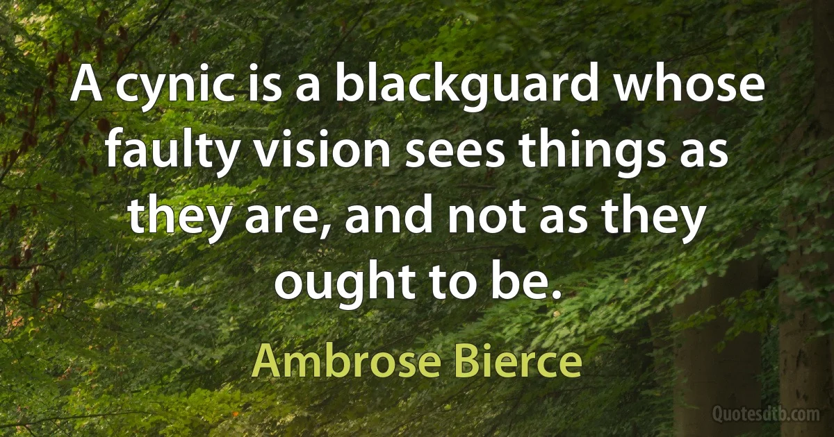 A cynic is a blackguard whose faulty vision sees things as they are, and not as they ought to be. (Ambrose Bierce)