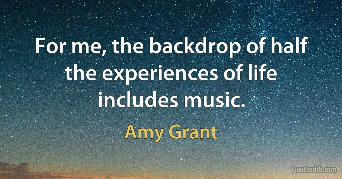 For me, the backdrop of half the experiences of life includes music. (Amy Grant)