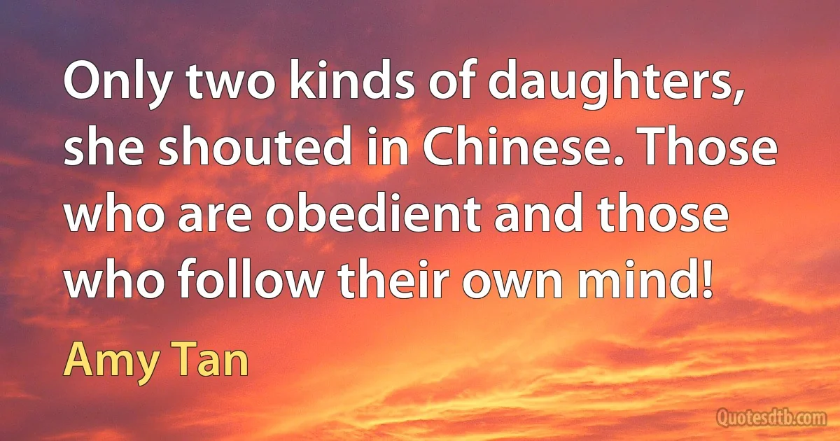 Only two kinds of daughters, she shouted in Chinese. Those who are obedient and those who follow their own mind! (Amy Tan)