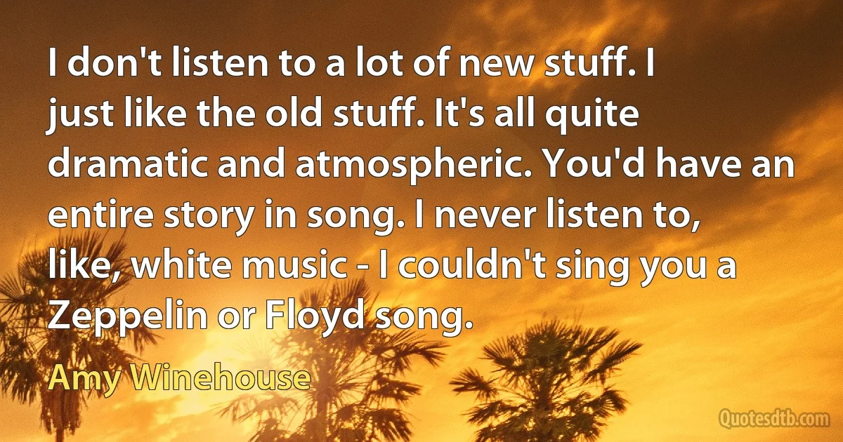 I don't listen to a lot of new stuff. I just like the old stuff. It's all quite dramatic and atmospheric. You'd have an entire story in song. I never listen to, like, white music - I couldn't sing you a Zeppelin or Floyd song. (Amy Winehouse)