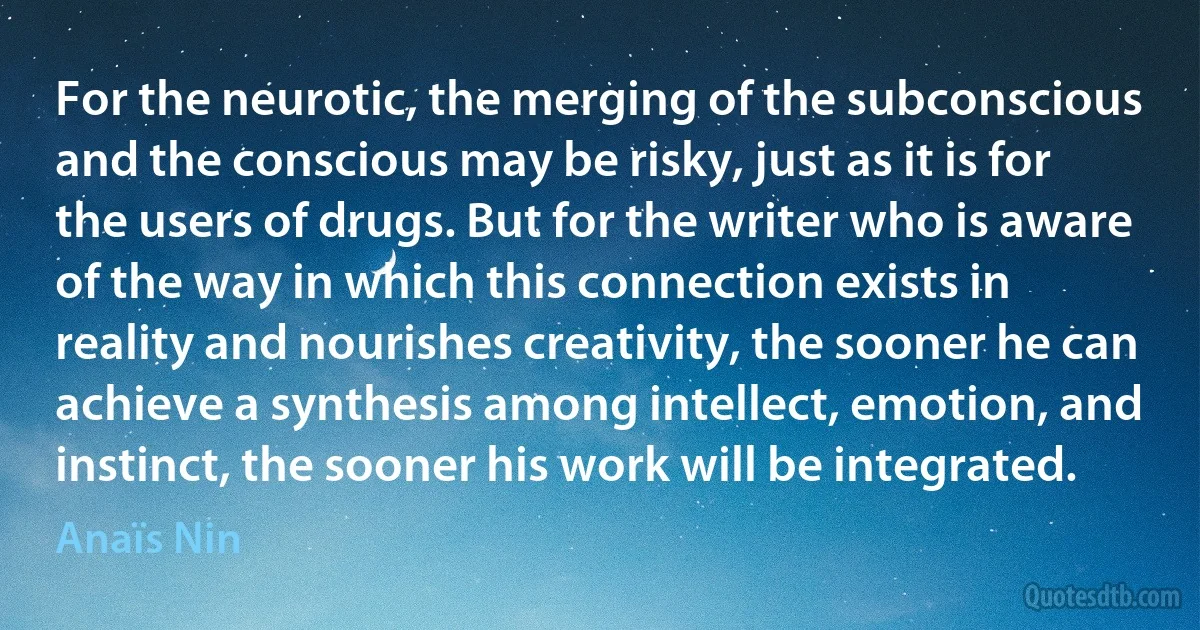 For the neurotic, the merging of the subconscious and the conscious may be risky, just as it is for the users of drugs. But for the writer who is aware of the way in which this connection exists in reality and nourishes creativity, the sooner he can achieve a synthesis among intellect, emotion, and instinct, the sooner his work will be integrated. (Anaïs Nin)