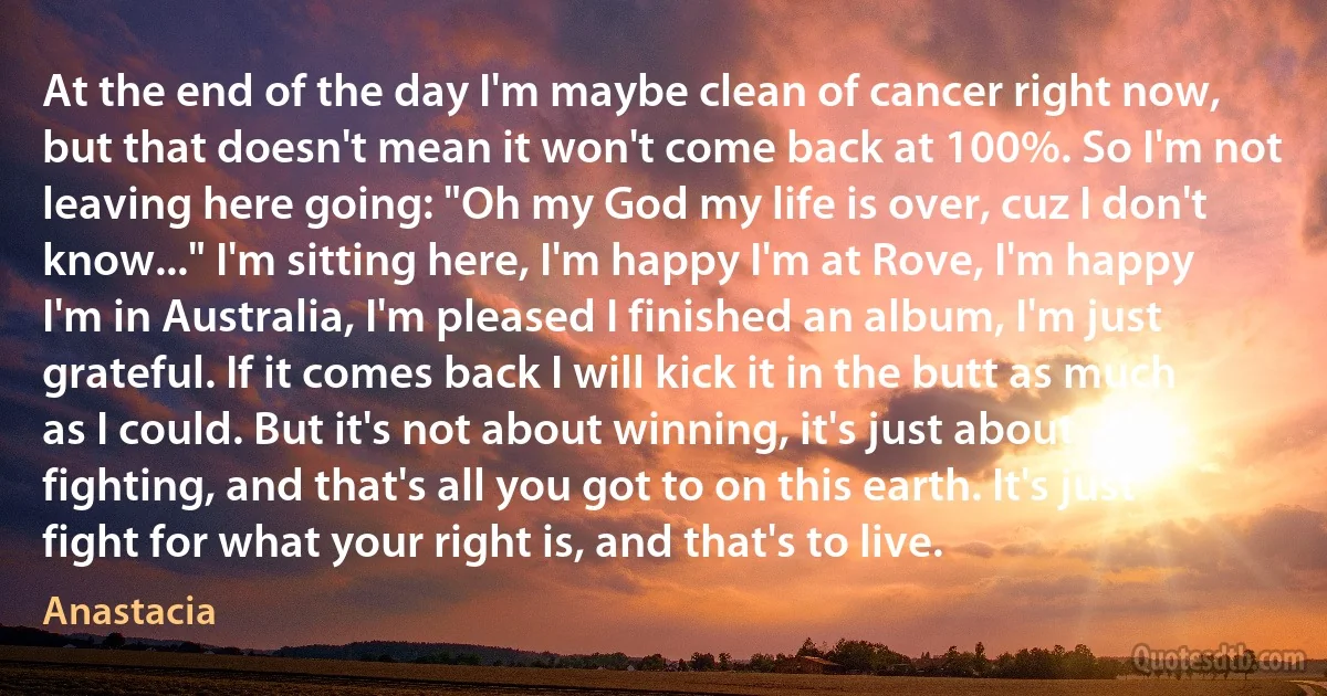 At the end of the day I'm maybe clean of cancer right now, but that doesn't mean it won't come back at 100%. So I'm not leaving here going: "Oh my God my life is over, cuz I don't know..." I'm sitting here, I'm happy I'm at Rove, I'm happy I'm in Australia, I'm pleased I finished an album, I'm just grateful. If it comes back I will kick it in the butt as much as I could. But it's not about winning, it's just about fighting, and that's all you got to on this earth. It's just fight for what your right is, and that's to live. (Anastacia)