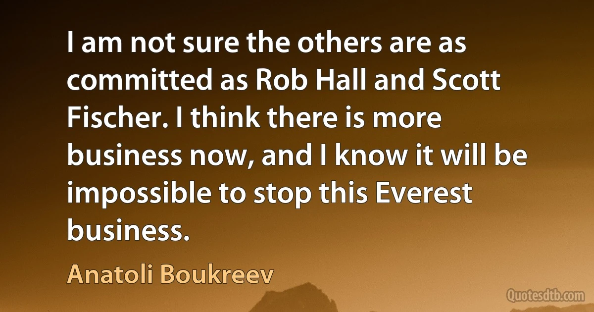 I am not sure the others are as committed as Rob Hall and Scott Fischer. I think there is more business now, and I know it will be impossible to stop this Everest business. (Anatoli Boukreev)