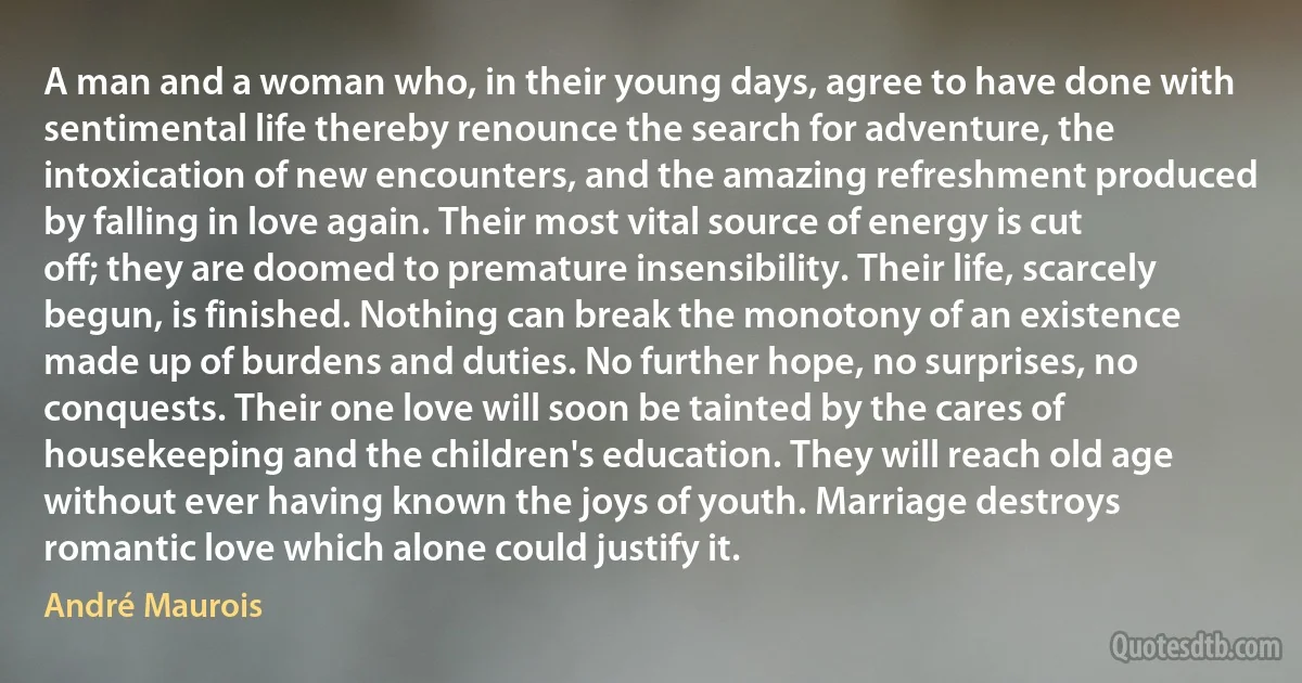 A man and a woman who, in their young days, agree to have done with sentimental life thereby renounce the search for adventure, the intoxication of new encounters, and the amazing refreshment produced by falling in love again. Their most vital source of energy is cut off; they are doomed to premature insensibility. Their life, scarcely begun, is finished. Nothing can break the monotony of an existence made up of burdens and duties. No further hope, no surprises, no conquests. Their one love will soon be tainted by the cares of housekeeping and the children's education. They will reach old age without ever having known the joys of youth. Marriage destroys romantic love which alone could justify it. (André Maurois)