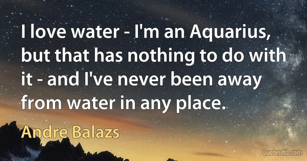 I love water - I'm an Aquarius, but that has nothing to do with it - and I've never been away from water in any place. (Andre Balazs)