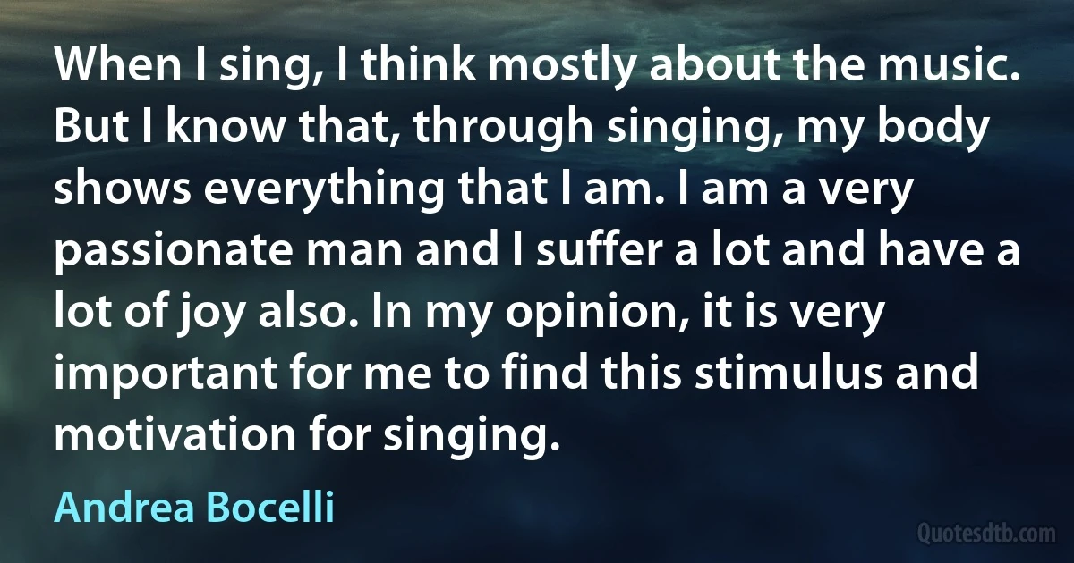 When I sing, I think mostly about the music. But I know that, through singing, my body shows everything that I am. I am a very passionate man and I suffer a lot and have a lot of joy also. In my opinion, it is very important for me to find this stimulus and motivation for singing. (Andrea Bocelli)