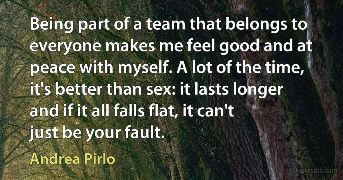 Being part of a team that belongs to everyone makes me feel good and at peace with myself. A lot of the time, it's better than sex: it lasts longer and if it all falls flat, it can't just be your fault. (Andrea Pirlo)