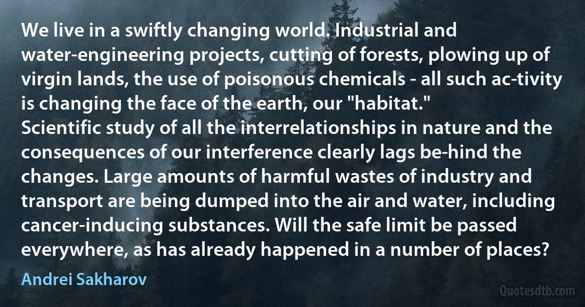 We live in a swiftly changing world. Industrial and water-engineering projects, cutting of forests, plowing up of virgin lands, the use of poisonous chemicals - all such ac­tivity is changing the face of the earth, our "habitat."
Scientific study of all the interrelationships in nature and the consequences of our interference clearly lags be­hind the changes. Large amounts of harmful wastes of industry and transport are being dumped into the air and water, including cancer-inducing substances. Will the safe limit be passed everywhere, as has already happened in a number of places? (Andrei Sakharov)