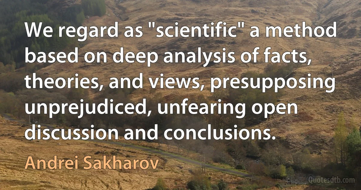 We regard as "scientific" a method based on deep analysis of facts, theories, and views, presupposing unprejudiced, unfearing open discussion and conclusions. (Andrei Sakharov)