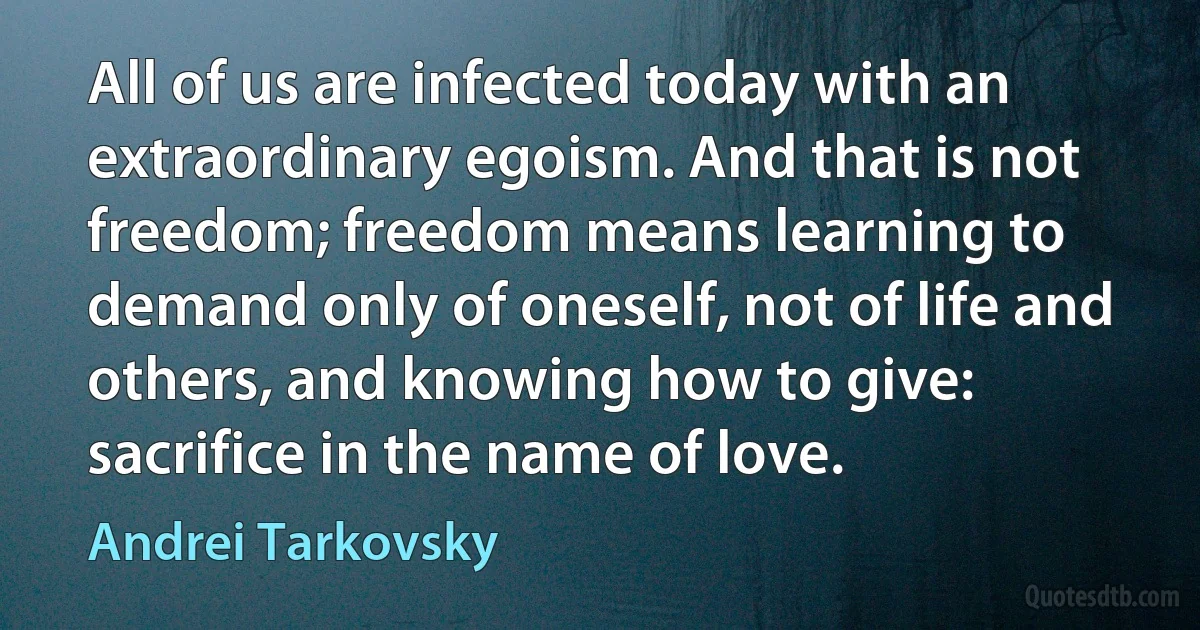 All of us are infected today with an extraordinary egoism. And that is not freedom; freedom means learning to demand only of oneself, not of life and others, and knowing how to give: sacrifice in the name of love. (Andrei Tarkovsky)