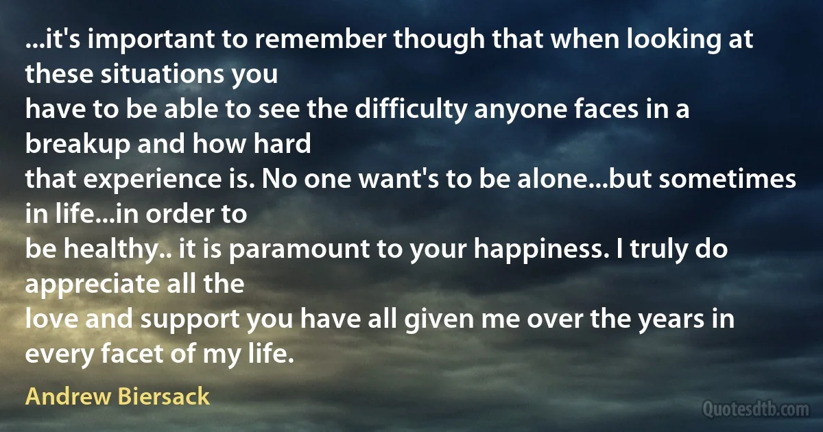 ...it's important to remember though that when looking at these situations you
have to be able to see the difficulty anyone faces in a breakup and how hard
that experience is. No one want's to be alone...but sometimes in life...in order to
be healthy.. it is paramount to your happiness. I truly do appreciate all the
love and support you have all given me over the years in every facet of my life. (Andrew Biersack)