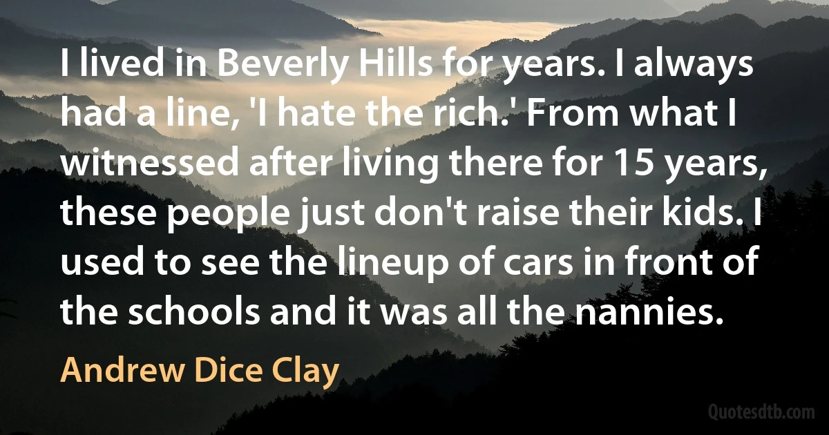 I lived in Beverly Hills for years. I always had a line, 'I hate the rich.' From what I witnessed after living there for 15 years, these people just don't raise their kids. I used to see the lineup of cars in front of the schools and it was all the nannies. (Andrew Dice Clay)