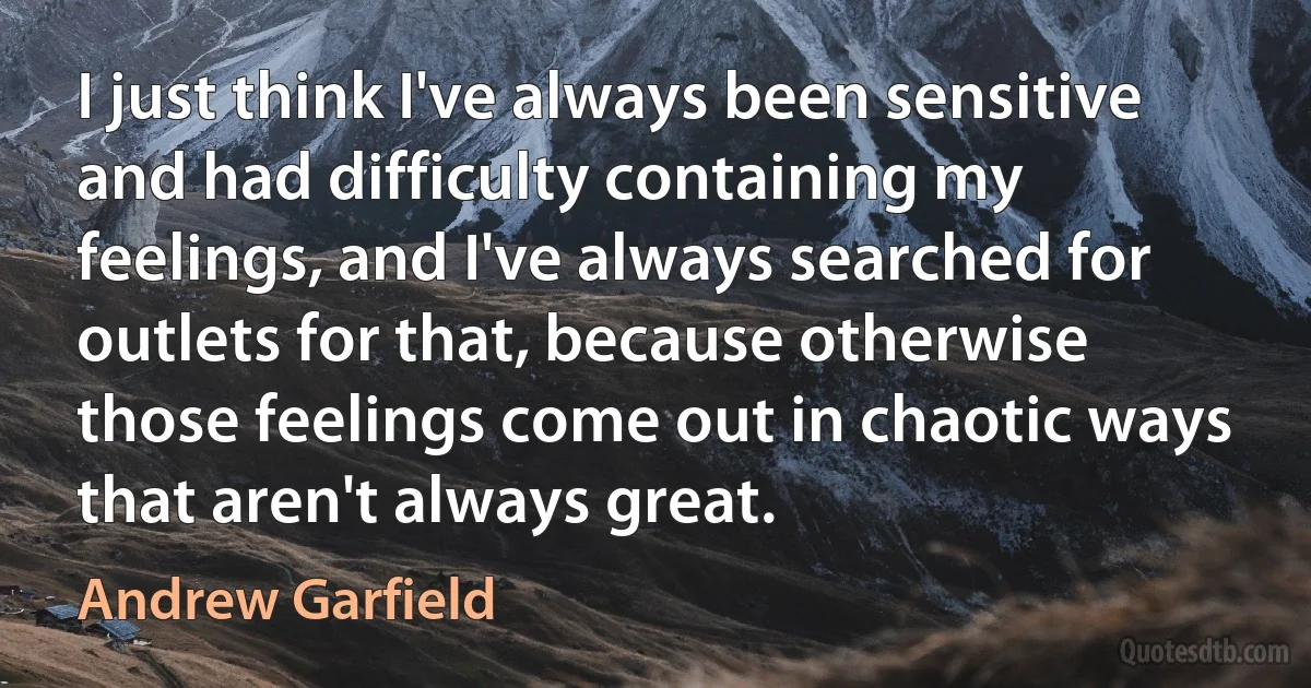 I just think I've always been sensitive and had difficulty containing my feelings, and I've always searched for outlets for that, because otherwise those feelings come out in chaotic ways that aren't always great. (Andrew Garfield)