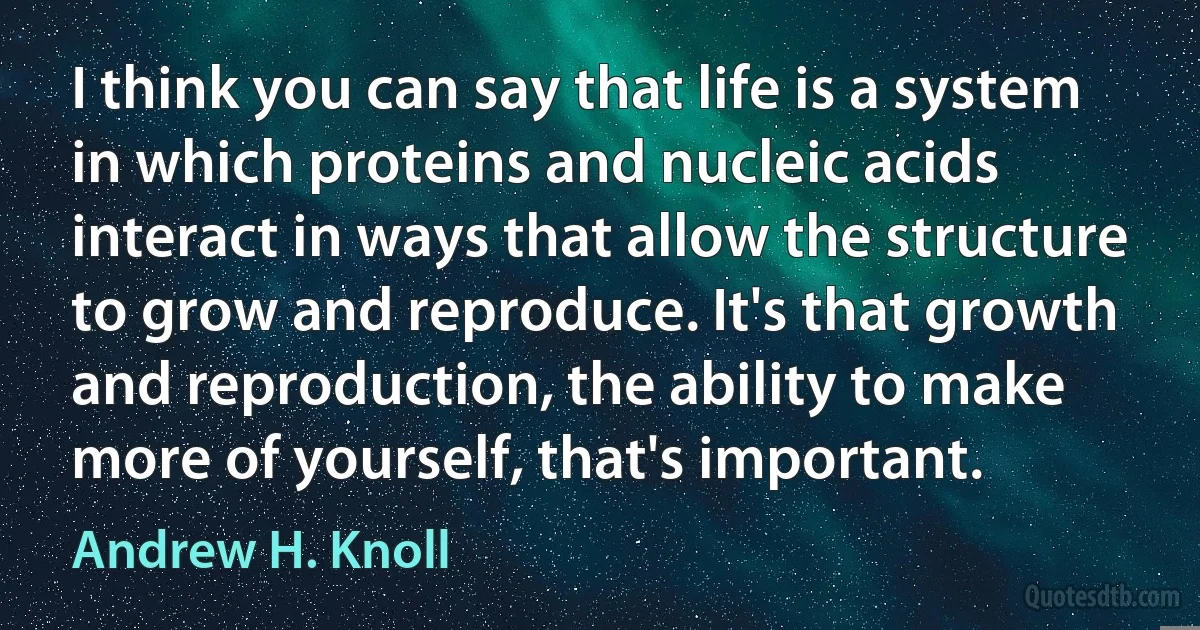 I think you can say that life is a system in which proteins and nucleic acids interact in ways that allow the structure to grow and reproduce. It's that growth and reproduction, the ability to make more of yourself, that's important. (Andrew H. Knoll)