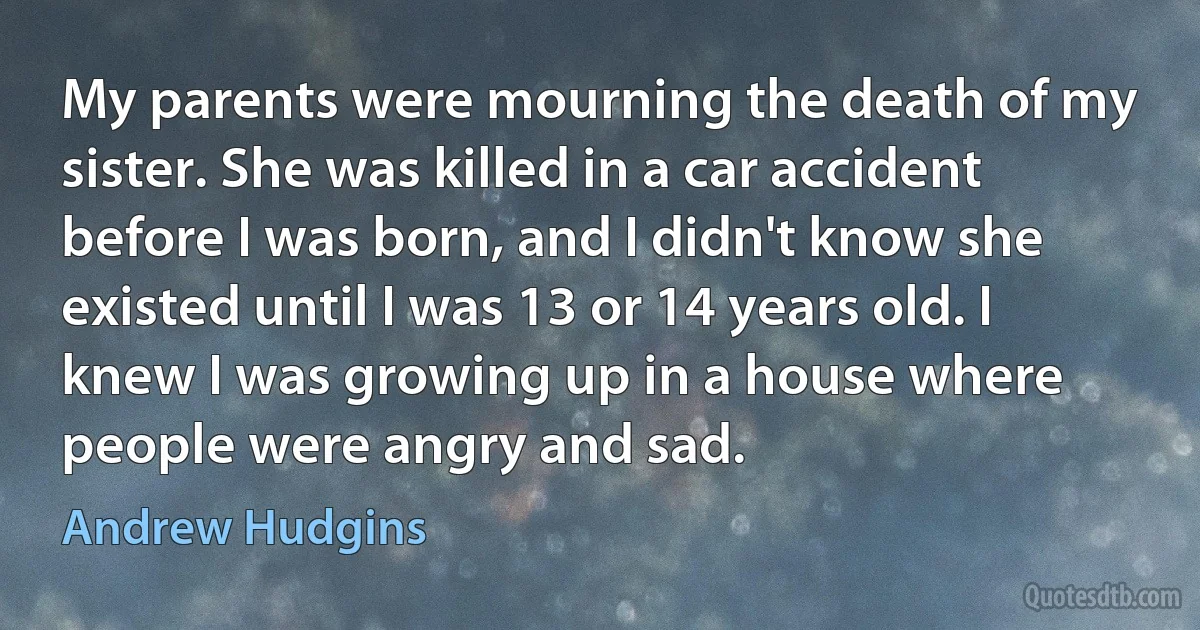 My parents were mourning the death of my sister. She was killed in a car accident before I was born, and I didn't know she existed until I was 13 or 14 years old. I knew I was growing up in a house where people were angry and sad. (Andrew Hudgins)