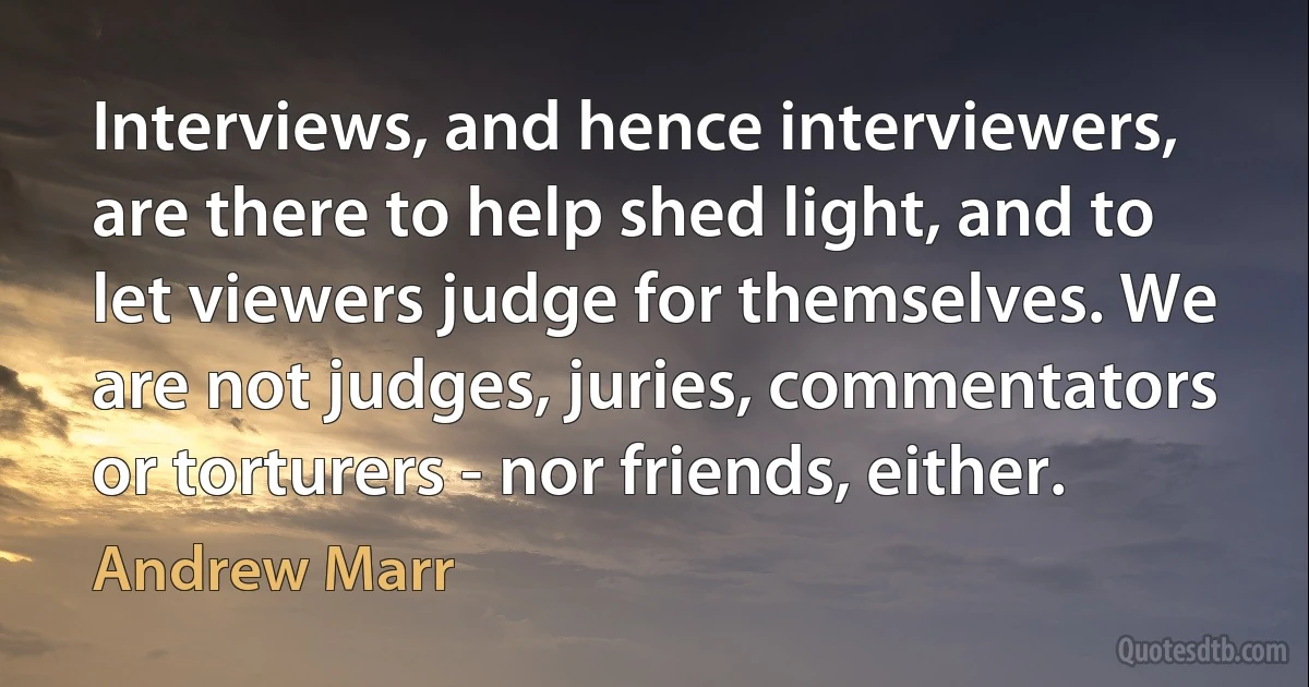 Interviews, and hence interviewers, are there to help shed light, and to let viewers judge for themselves. We are not judges, juries, commentators or torturers - nor friends, either. (Andrew Marr)