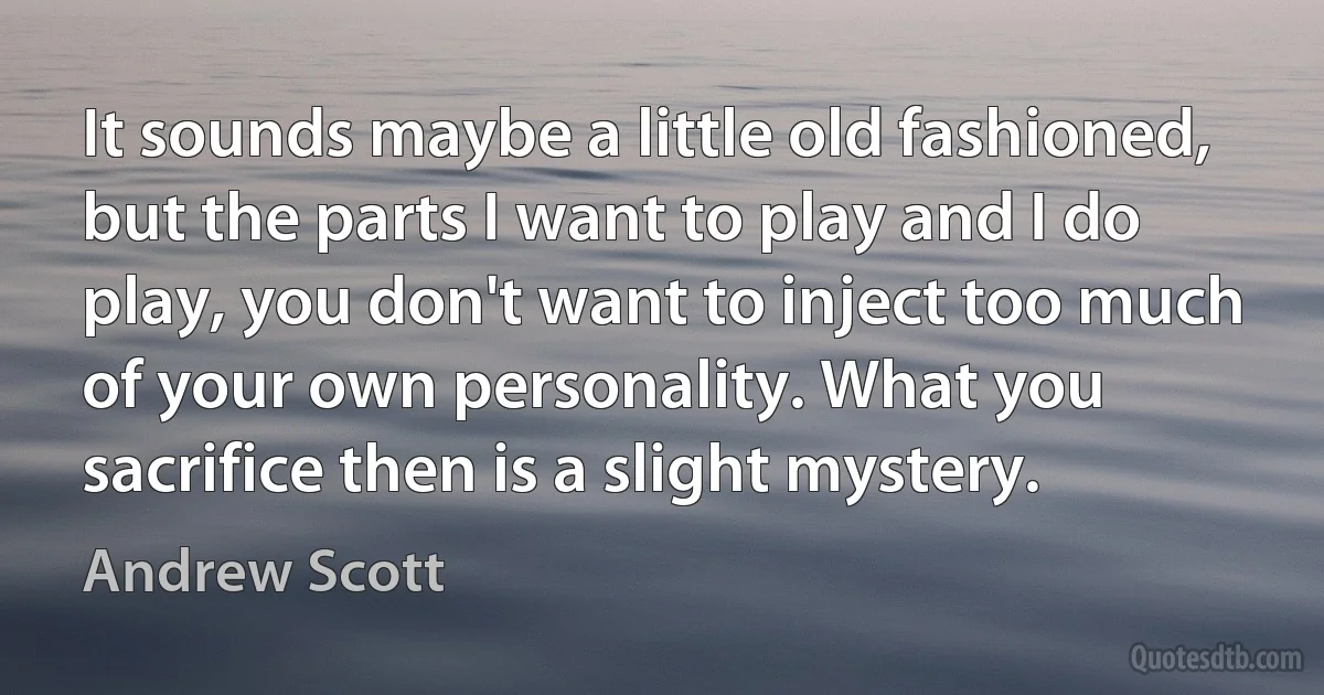 It sounds maybe a little old fashioned, but the parts I want to play and I do play, you don't want to inject too much of your own personality. What you sacrifice then is a slight mystery. (Andrew Scott)