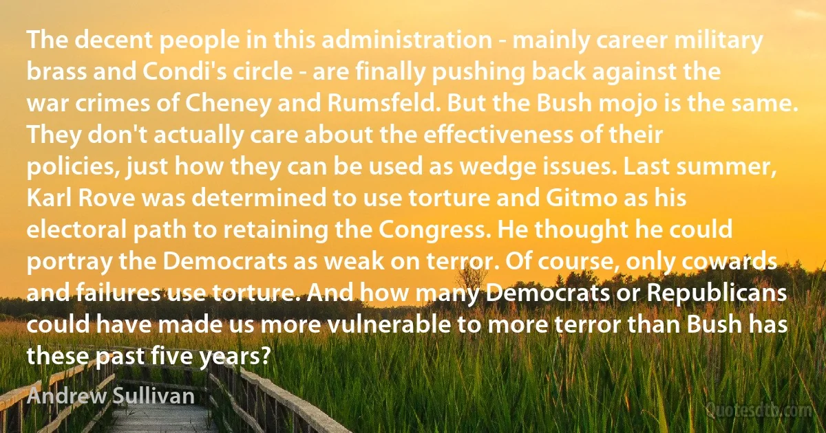 The decent people in this administration - mainly career military brass and Condi's circle - are finally pushing back against the war crimes of Cheney and Rumsfeld. But the Bush mojo is the same. They don't actually care about the effectiveness of their policies, just how they can be used as wedge issues. Last summer, Karl Rove was determined to use torture and Gitmo as his electoral path to retaining the Congress. He thought he could portray the Democrats as weak on terror. Of course, only cowards and failures use torture. And how many Democrats or Republicans could have made us more vulnerable to more terror than Bush has these past five years? (Andrew Sullivan)