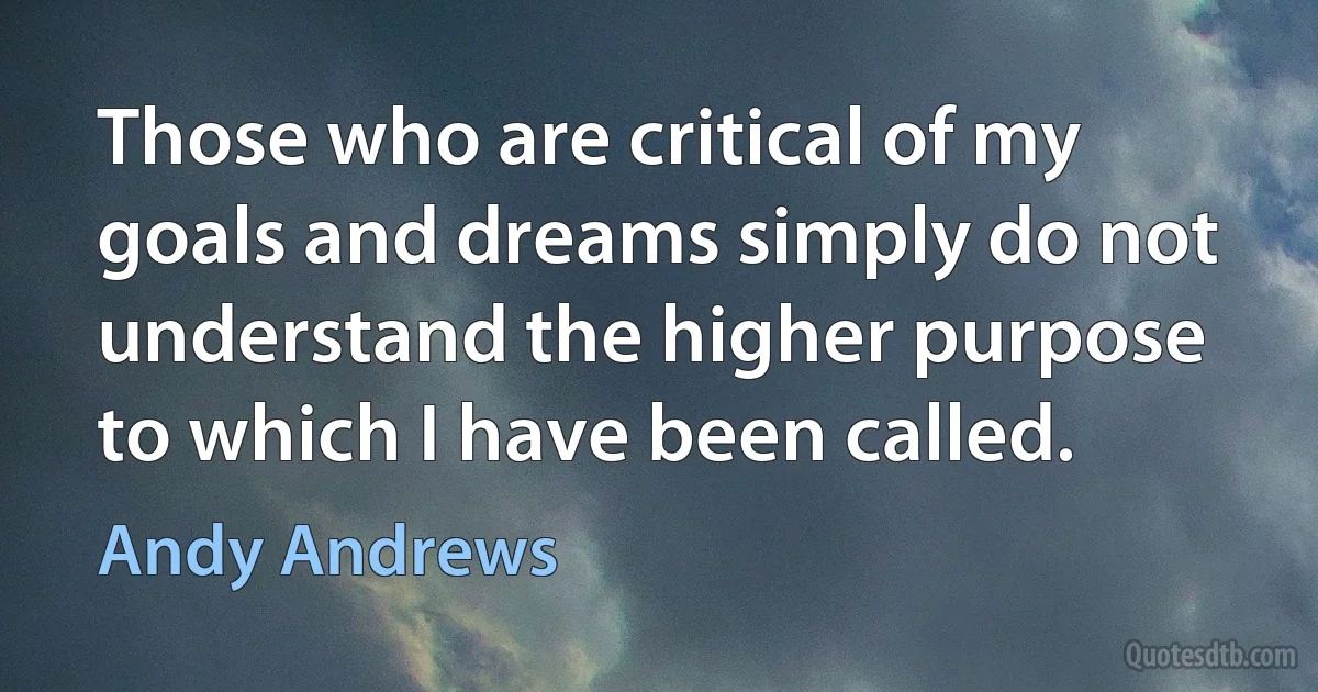 Those who are critical of my goals and dreams simply do not understand the higher purpose to which I have been called. (Andy Andrews)