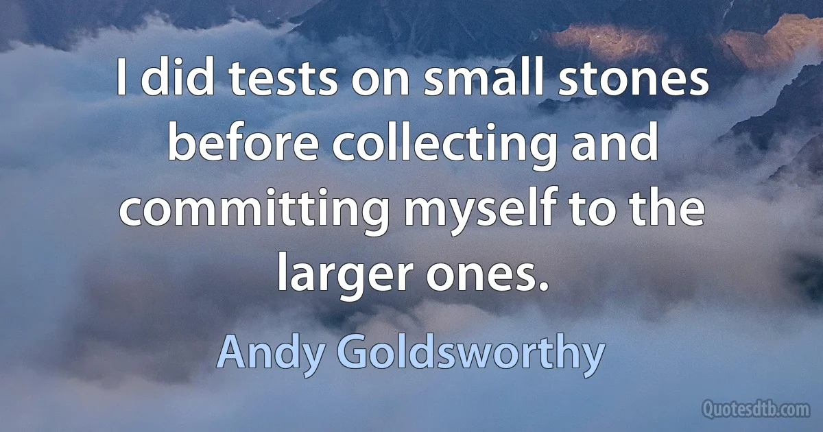 I did tests on small stones before collecting and committing myself to the larger ones. (Andy Goldsworthy)