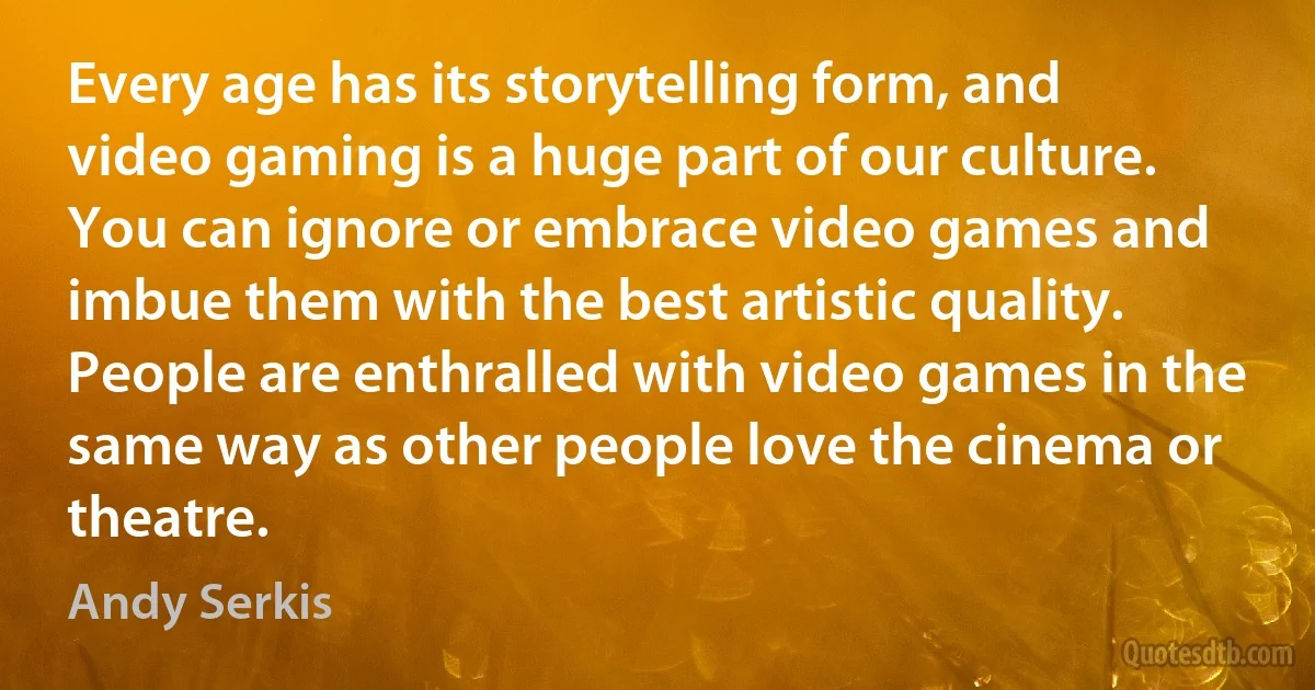 Every age has its storytelling form, and video gaming is a huge part of our culture. You can ignore or embrace video games and imbue them with the best artistic quality. People are enthralled with video games in the same way as other people love the cinema or theatre. (Andy Serkis)