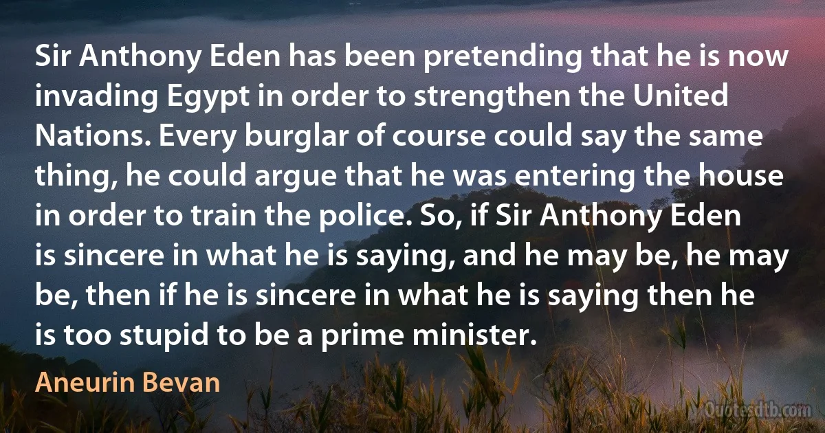 Sir Anthony Eden has been pretending that he is now invading Egypt in order to strengthen the United Nations. Every burglar of course could say the same thing, he could argue that he was entering the house in order to train the police. So, if Sir Anthony Eden is sincere in what he is saying, and he may be, he may be, then if he is sincere in what he is saying then he is too stupid to be a prime minister. (Aneurin Bevan)