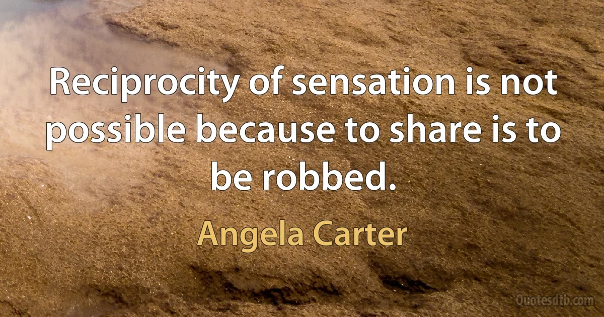 Reciprocity of sensation is not possible because to share is to be robbed. (Angela Carter)