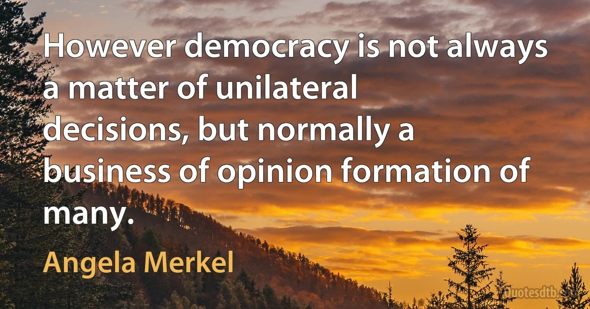 However democracy is not always a matter of unilateral decisions, but normally a business of opinion formation of many. (Angela Merkel)