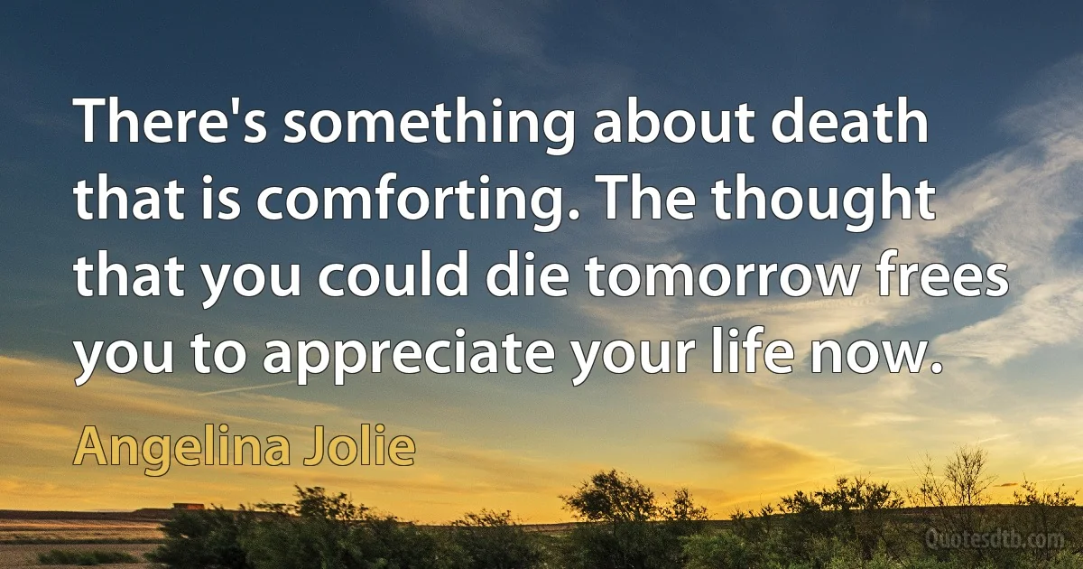 There's something about death that is comforting. The thought that you could die tomorrow frees you to appreciate your life now. (Angelina Jolie)